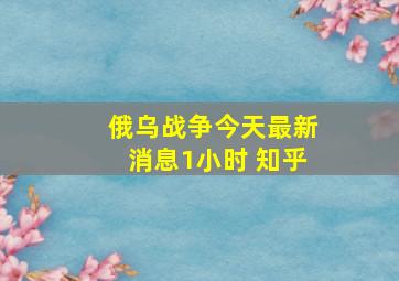 俄乌战争今天最新消息1小时 知乎